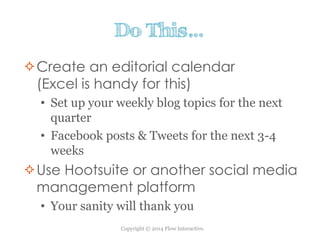 Copyright © 2014 Flow Interactive.
Do This…
Create an editorial calendar
(Excel is handy for this)
• Set up your weekly blog topics for the next
quarter
• Facebook posts & Tweets for the next 3-4
weeks
Use Hootsuite or another social media
management platform
• Your sanity will thank you
 