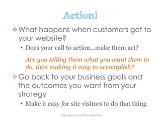 Copyright © 2014 Flow Interactive.
Action!
What happens when customers get to
your website?
• Does your call to action…make them act?
Are you telling them what you want them to
do, then making it easy to accomplish?
Go back to your business goals and
the outcomes you want from your
strategy
• Make it easy for site visitors to do that thing
 