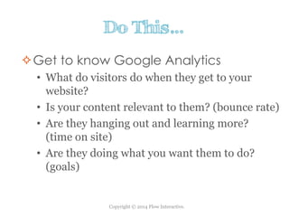 Copyright © 2014 Flow Interactive.
Do This…
Get to know Google Analytics
• What do visitors do when they get to your
website?
• Is your content relevant to them? (bounce rate)
• Are they hanging out and learning more?
(time on site)
• Are they doing what you want them to do?
(goals)
 