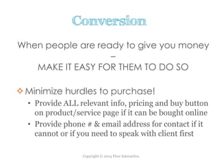 Copyright © 2014 Flow Interactive.
Conversion
When people are ready to give you money
–
MAKE IT EASY FOR THEM TO DO SO
Minimize hurdles to purchase!
• Provide ALL relevant info, pricing and buy button
on product/service page if it can be bought online
• Provide phone # & email address for contact if it
cannot or if you need to speak with client first
 