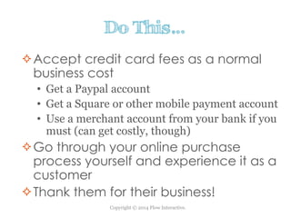 Copyright © 2014 Flow Interactive.
Do This…
Accept credit card fees as a normal
business cost
• Get a Paypal account
• Get a Square or other mobile payment account
• Use a merchant account from your bank if you
must (can get costly, though)
Go through your online purchase
process yourself and experience it as a
customer
Thank them for their business!
 