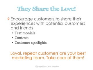 Copyright © 2014 Flow Interactive.
They Share the Love!
Encourage customers to share their
experiences with potential customers
and friends
• Testimonials
• Contests
• Customer spotlights
Loyal, repeat customers are your best
marketing team. Take care of them!
 