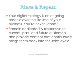 Copyright © 2014 Flow Interactive.
Rinse & Repeat
Your digital strategy is an ongoing
process over the lifetime of your
business. You’re never “done.”
Remain dedicated & responsive to
current, past, and future customers
and provide content that continuously
brings them back into the sales cycle
 