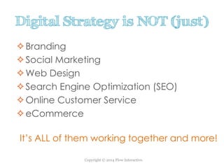 Copyright © 2014 Flow Interactive.
Digital Strategy is NOT (just)
Branding
Social Marketing
Web Design
Search Engine Optimization (SEO)
Online Customer Service
eCommerce
It’s ALL of them working together and more!
 