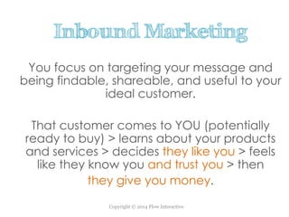 Copyright © 2014 Flow Interactive.
Inbound Marketing
You focus on targeting your message and
being findable, shareable, and useful to your
ideal customer.
That customer comes to YOU (potentially
ready to buy) > learns about your products
and services > decides they like you > feels
like they know you and trust you > then
they give you money.
 
