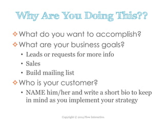 Copyright © 2014 Flow Interactive.
Why Are You Doing This??
What do you want to accomplish?
What are your business goals?
• Leads or requests for more info
• Sales
• Build mailing list
Who is your customer?
• NAME him/her and write a short bio to keep
in mind as you implement your strategy
 