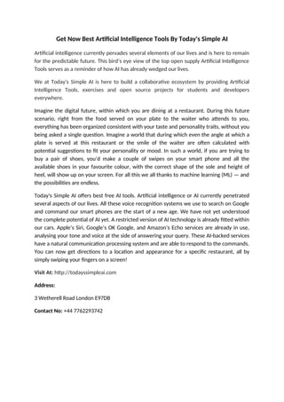 Get Now Best Artificial Intelligence Tools By Today's Simple AI
Artificial intelligence currently pervades several elements of our lives and is here to remain
for the predictable future. This bird’s eye view of the top open supply Artificial Intelligence
Tools serves as a reminder of how AI has already wedged our lives.
We at Today's Simple AI is here to build a collaborative ecosystem by providing Artificial
Intelligence Tools, exercises and open source projects for students and developers
everywhere.
Imagine the digital future, within which you are dining at a restaurant. During this future
scenario, right from the food served on your plate to the waiter who attends to you,
everything has been organized consistent with your taste and personality traits, without you
being asked a single question. Imagine a world that during which even the angle at which a
plate is served at this restaurant or the smile of the waiter are often calculated with
potential suggestions to fit your personality or mood. In such a world, if you are trying to
buy a pair of shoes, you’d make a couple of swipes on your smart phone and all the
available shoes in your favourite colour, with the correct shape of the sole and height of
heel, will show up on your screen. For all this we all thanks to machine learning (ML) — and
the possibilities are endless.
Today's Simple AI offers best free AI tools. Artificial intelligence or AI currently penetrated
several aspects of our lives. All these voice recognition systems we use to search on Google
and command our smart phones are the start of a new age. We have not yet understood
the complete potential of AI yet. A restricted version of AI technology is already fitted within
our cars. Apple’s Siri, Google’s OK Google, and Amazon’s Echo services are already in use,
analysing your tone and voice at the side of answering your query. These AI-backed services
have a natural communication processing system and are able to respond to the commands.
You can now get directions to a location and appearance for a specific restaurant, all by
simply swiping your fingers on a screen!
Visit At: http://todayssimpleai.com
Address:
3 Wetherell Road London E97DB
Contact No: +44 7762293742
 