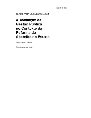 ISSN 1415-4765



TEXTO PARA DISCUSSÃO No 644


A Avaliação da
Gestão Pública
no Contexto da
Reforma do
Aparelho do Estado
Fábio Ferreira Batista

Brasília, maio de 1999