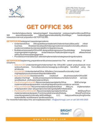 GET OFFICE 365
      Inordertohelpourclients takeadvantageof thesubstantial costssavingsfromMicrosoftOﬃce
365       asquicklyaspossible       followinggeneralavailability,WorkMagic   hasdevelopeda
newsolution/service proposition-GETOFFICE365.

GETOFFICE365isdesigned toassistorganizations:
    • UnderstandOﬃce      356capabilitiesandselectwhichelementswouldbeuseful        intheir
      business.      Ithasbeendevelopedtohelporganizationsincreasefunctionality,utilizeco-
      existencemodelsandunderstandplatformintegrationissues.
    • BuildabusinesscaseforOﬃce365,designedtoprogressyourCloudstrategy           fromproject
      scopingandplanningdesign      andarchitecture.Rolloutandplanningcan     allbeachieved
      withourbusinesscaseengagement.
    • Providerecommendationson tailoredimplementationstrategiesandmigrationplans

GETOFFICE365isaplanning,preparationandbusinesscaseservice.The serviceismadeup of
sixoptions:
       • Selection365:Understandingwhichelementsof the Oﬃce365 suiteof productswould most
         suityourbusiness, fromcollaborationtomessaging,orutilisingthe beneﬁtsof using the
         wholesuite.
       • Educate365:UnderstandwhatOﬃce 365oﬀers,it’sincreasedfunctionality,howit
         mightapplytoyourbusinessanditspotentialbeneﬁts
       • BusinessCase365:Assistanceinthe         creationof      abusinesscaseforOﬃce365
         adoption,fromhigh    levelbusinessrequirementstodocumentationonwhich       services
         wouldbestsuit, andhowtoimplementthem.
       • PlanExchangeOnline365:RecommendationsandplanforOﬃce                 365Exchange
         implementationandpreparation,includingintegrationandco-existence services.
       • PlanLyncOnline365:RecommendationsandplanforOﬃce           365Lync      implementation
         andpreparation.User setupandprovisionalongsideplatformfederation.
       • PlanSharePointOnline365:RecommendationsandplanforOﬃce                   365SharePoint
         implementationandprepare.FromIntranettoExtranettoWebsite,            SharePointOnline
         nowoﬀersgreaterfunctionality,letWorkMagic,      LLC.     helpyouwitheverythingfromthe
         lookandfeelto workﬂowsand sandboxsolutions.
For moreinformationabout this servicepleasecontact info@workmagic.com or call 305-445-2920
 