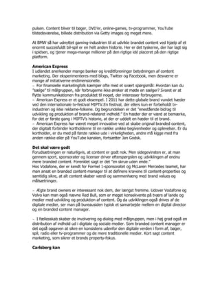 pulsen. Content bliver til bøger, DVD’er, online-games, tv-programmer, YouTube
tilstedeværelse, billede distribution via Getty images og meget mere.

At BMW så har udnyttet gaming-industrien til at udvikle brandet content ved hjælp af et
enormt succesfuldt bil-spil er en helt anden historie. Her er det tyskerne, der har lagt sig
i spidsen, og tjener mega-mange millioner på den rigtige idé placeret på den rigtige
platform.

American Express
I udlandet anerkender mange banker og kreditforeninger betydningen af content
marketing. Der eksperimenteres med blogs, Twitter og Facebook, men desværre er
mange af initiativerne endimensionelle.
‒ For finansielle marketingfolk kæmper ofte med et svært spørgsmål: Hvordan kan du
”sælge” til målgruppen, når forbrugerne ikke ønsker at møde en sælger? Svaret er at
flytte kommunikationen fra produktet til noget, der interesser forbrugerne.
‒ American Express er et godt eksempel. I 2011 har dette globale brand vundet hæder
ved den internationale tv-festival MIPTV.En festival, der ellers kun er forbeholdt tv-
industrien og ikke reklame-folkene. Og begrundelsen er det ”enestående bidrag til
udvikling og produktion af brand-relateret indhold.” En hæder der er værd at bemærke,
for det er første gang i MIPTV’s historie, at der er uddelt en hæder til et brand.
‒ American Express har været meget innovative ved at skabe original branded content,
der digitalt forbinder kortholderne til en række unikke begivenheder og oplevelser. Er du
kortholder, er du med på første række ude i virkeligheden, andre må kigge med fra
anden række eller på YouTube kanalen, fortsætter Jan Godsk.

Det skal være godt
Forudsætningen er naturligvis, at content er godt nok. Men sidegevinsten er, at man
gennem sport, sponsorater og licenser driver efterspørgslen og udviklingen af endnu
mere branded content. Forenklet sagt er det ”en skrue uden ende.”
Hos Vodafone, der er kendt for Formel 1-sponsoratet og McLaren Mercedes teamet, har
man ansat en branded content-manager til at definere kravene til content-properties og
samtidig sikre, at alt content skaber værdi og sammenhæng med brand values og
målsætninger.

‒ Ægte brand owners er interessant nok dem, der længst fremme. Udover Vodafone og
Volvo kan man også nævne Red Bull, som er meget konsekvente på tværs af lande og
medier med udvikling og produktion af content. Og da udviklingen også drives af de
digitale medier, ser man på bureausiden typisk et samarbejde mellem en digital director
og en branded content manager.

‒ I fællesskab skaber de involvering og dialog med målgruppen, men i høj grad også en
distribution af indhold ud i digitale og sociale medier. Som branded content manager er
det også opgaven at sikre en konsistens udenfor den digitale verden i form af, bøger,
spil, radio eller tv-programmer og de mere traditionelle medier. Kort sagt content
marketing, som sikrer et brands property-fokus.

Carlsberg kan
 