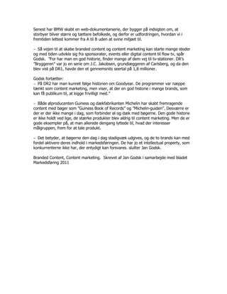 Senest har BMW skabt en web-dokumentarserie, der bygger på indsigten om, at
storbyer bliver større og tættere befolkede, og derfor er udfordringen, hvordan vi i
fremtiden lettest kommer fra A til B uden at svine miljøet til.

‒ Så vejen til at skabe branded content og content marketing kan starte mange steder
og med tiden udvikle sig fra sponsorater, events eller digital content til flow tv, spår
Godsk. ”For har man en god historie, finder mange af dem vej til tv-stationer. DR’s
”Bryggeren” var jo en serie om J.C. Jakobsen, grundlæggeren af Carlsberg, og da den
blev vist på DR1, havde den et gennemsnits seertal på 1,8 millioner.

Godsk fortætter:
‒ På DR2 har man kunnet følge historien om Goodyear. De programmer var næppe
tænkt som content marketing, men viser, at der en god historie i mange brands, som
kan få publikum til, at kigge frivilligt med.”

‒ Både ølproducenten Guiness og dækfabrikanten Michelin har skabt fremragende
content med bøger som ”Guiness Book of Records” og ”Michelin-guiden”. Desværre er
der er der ikke mange i dag, som forbinder øl og dæk med bøgerne. Den gode historie
er ikke holdt ved lige, de stærke produkter blev aldrig til content marketing. Men de er
gode eksempler på, at man allerede dengang lyttede til, hvad der interesser
målgruppen, frem for at tale produkt.

‒ Det betyder, at bøgerne den dag i dag stadigvæk udgives, og de to brands kan med
fordel aktivere deres indhold i markedsføringen. De har jo et intellectual property, som
konkurrenterne ikke har, der entydigt kan forsvares. slutter Jan Godsk.

Branded Content, Content marketing. Skrevet af Jan Godsk i samarbejde med bladet
Markedsføring 2011
 