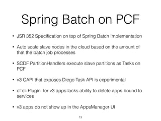Spring Batch on PCF
• JSR 352 Speciﬁcation on top of Spring Batch Implementation
• Auto scale slave nodes in the cloud based on the amount of
that the batch job processes
• SCDF PartitionHandlers execute slave partitions as Tasks on
PCF
• v3 CAPI that exposes Diego Task API is experimental
• cf cli Plugin for v3 apps lacks ability to delete apps bound to
services
• v3 apps do not show up in the AppsManager UI
13
 
