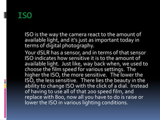ISO<br />	ISO is the way the camera react to the amount of available light, and it’s just as important today in terms of d...