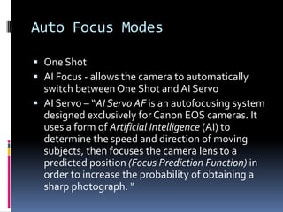 Auto Focus Modes	<br />One Shot <br />AI Focus - allows the camera to automatically switch between One Shot and AI Servo<b...
