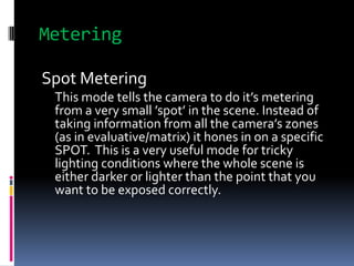 Metering<br />Spot Metering<br />This mode tells the camera to do it’s metering from a very small ’spot’ in the scene. Ins...