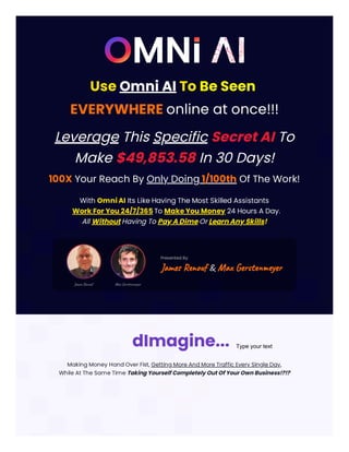 Use Omni AI To Be Seen
EVERYWHERE online at once!!!
Leverage This Specific Secret AI To
Make $49,853.58 In 30 Days!
100X Your Reach By Only Doing 1/100th Of The Work!
With Omni AI Its Like Having The Most Skilled Assistants
Work For You 24/7/365 To Make You Money 24 Hours A Day.
All Without Having To Pay A Dime Or Learn Any Skills!
Presented By:
James Renouf & Max Gerstenmeyer
Making Money Hand Over Fist, Getting More And More Traffic Every Single Day,
While At The Same Time Taking Yourself Completely Out Of Your Own Business!?!?
dImagine... Type your text
 