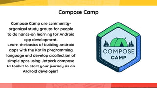 Compose Camp
Compose Camp are community-

organized study groups for people

to do hands-on learning for Android

app development.
Learn the basics of building Android

apps with the Kotlin programming

language and develop a collection of

simple apps using Jetpack compose

UI toolkit to start your journey as an

Android developer!
 