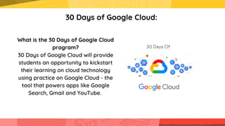 30 Days of Google Cloud:
What is the 30 Days of Google Cloud

program?
30 Days of Google Cloud will provide

students an opportunity to kickstart

their learning on cloud technology

using practice on Google Cloud - the

tool that powers apps like Google

Search, Gmail and YouTube.


 