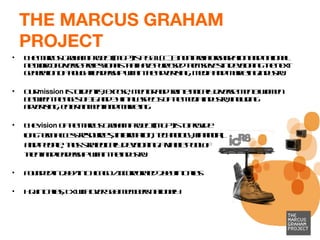 THE MARCUS GRAHAM PROJECT The Marcus Graham Project (MGP) is a 501 ( c ) 3 non-profit organization and national network of diverse professionals that have purposed themselves in developing the next generation of thought leadership within the advertising, media and marketing industry. Our  mission   is to identify, expose, mentor and train ethnically diverse men & women between the ages of 16 and 34 in all aspects of the media industry, including advertising, entertainment and marketing. The  vision  of the Marcus Graham Project (MGP) is to provide  long-term access  resources, information, technology, financial,  and people, thus strategically developing a viable pool  of  talent and leadership within the industry.  Founded in 2007 in Chicago / Incorporated 2009 in Dallas HQ in Dallas, TX with over 500 members nationally  