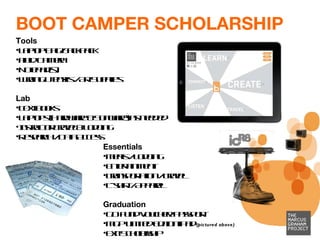 BOOT CAMPER SCHOLARSHIP Tools  Laptop Bag/Backpack Field Camera Notepad(s) Writing Utensils / Art Supplies Lab Text books  Laptops (Hardware & Software)*as needed Instructor Travel & Lodging Research / Data Access Essentials Meals / Lodging  Entertainment Transportation / Travel  T-shirt / Apparel  Graduation GO Fund Voucher/ Passport  MGP Limited Edition iPad  (pictured above) Exit Scholarship 