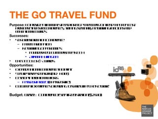 THE GO TRAVEL FUND Purpose:  To provide a financial stipend for MGP members to attend the often cost prohibitive industry conferences, training seminars, networking functions and educational courses  Successes: 4As Transformation Conference Panel Participation Networking Opportunities Founder Kenji Summers meets BBH Arianna Huffington  The ADCOLOR® Awards  Opportunities: Expand national conference footprint Secure travel sponsors (air + hotel) Develop international efforts Passport Project  (#passportlife) Document experiences & learning to share with “The Network”  Budget : Travel + Conference/Event Registration ($2500)  