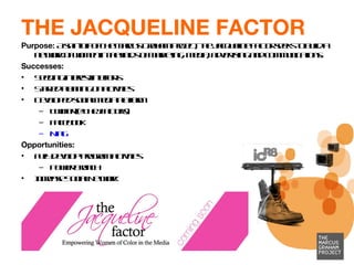 THE JACQUELINE FACTOR Purpose:  A spin-off of The Marcus Graham Project, the Jacqueline Factor seeks to build a network of women in the fields of marketing, media, advertising and communications.  Successes:  Seeding interest in efforts Started planning on activities Developed social media platform Twitter (@TheJFactors)  Facebook Ning   Opportunities:  Fully develop program activities Power Brunch Increase Social Network 
