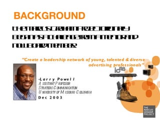 BACKGROUND The Marcus Graham Project originally began as a challenge from a mentor and now board member: “ Create a leadership network of young, talented & diverse advertising professionals”   Larry Powell Assistant Professor Strategic Communication University of Missouri-Columbia Dec 2003 