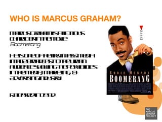 WHO IS MARCUS GRAHAM? Marcus Graham is a fictitious character in the movie  Boomerang. He is one of the first mass-media image broadcast to the urban audience showing the possibilities in the Media, Marketing, & Advertising industry. Released in 1992  