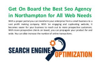 Get On Board the Best Seo Agency
in Northampton for All Web Needs
With a proper portal you can transform your enterprise from a small business to a
vast profit making company. With ‘an engaging and captivating website, it
becomes easier for your business to reach out to more prospective customers.
With more prospective clients on board, you can propagate your product far and
wide. You can also increase the number of online transactions.
 