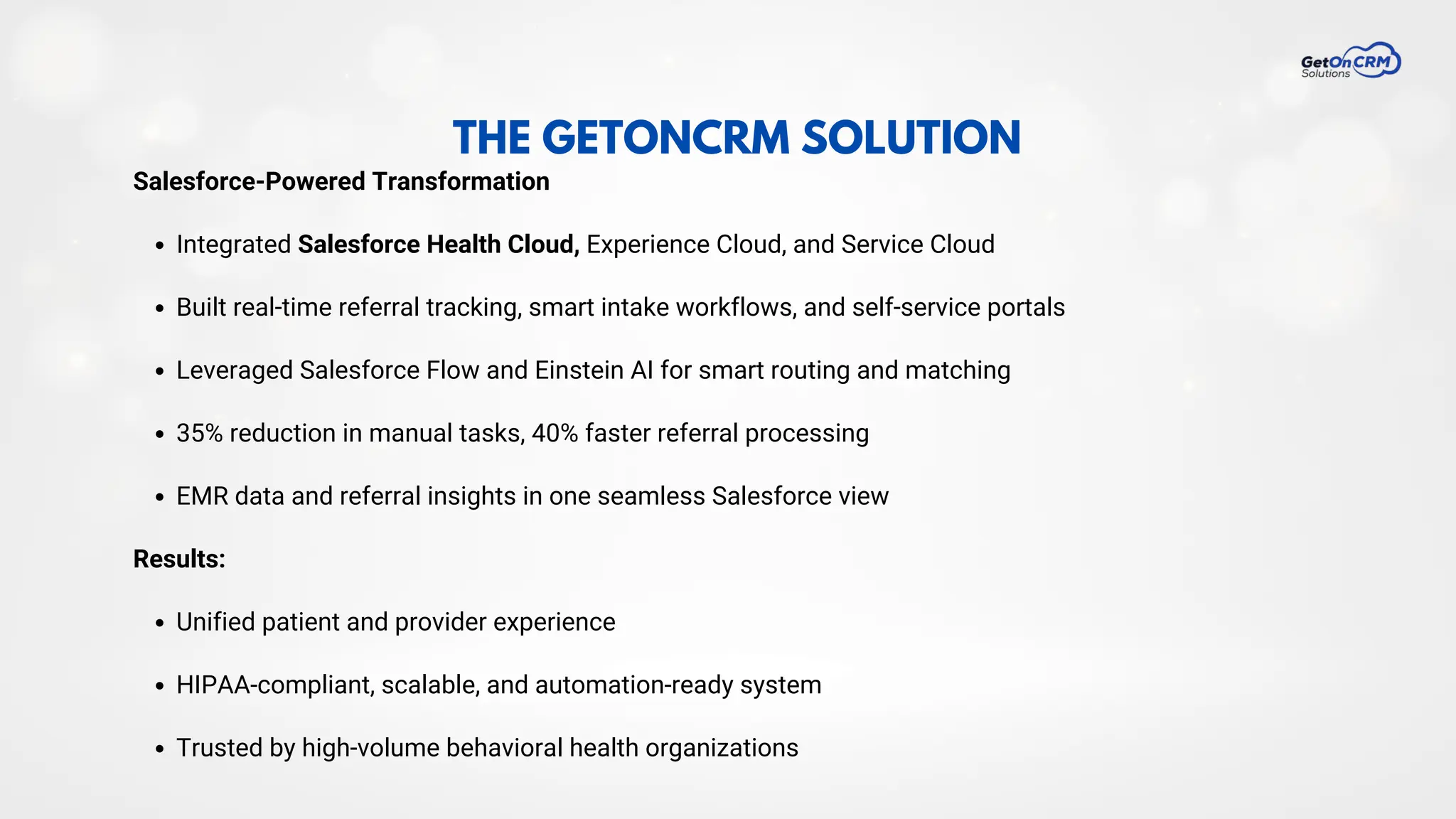 THE GETONCRM SOLUTION
Salesforce-Powered Transformation
Integrated Salesforce Health Cloud, Experience Cloud, and Service Cloud
Built real-time referral tracking, smart intake workflows, and self-service portals
Leveraged Salesforce Flow and Einstein AI for smart routing and matching
35% reduction in manual tasks, 40% faster referral processing
EMR data and referral insights in one seamless Salesforce view
Results:
Unified patient and provider experience
HIPAA-compliant, scalable, and automation-ready system
Trusted by high-volume behavioral health organizations
 