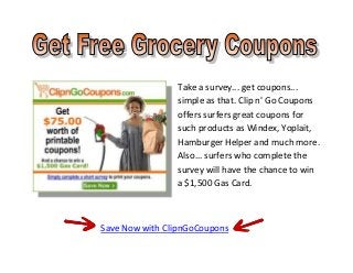 Take a survey... get coupons...
                simple as that. Clip n' Go Coupons
                offers surfers great coupons for
                such products as Windex, Yoplait,
                Hamburger Helper and much more.
                Also... surfers who complete the
                survey will have the chance to win
                a $1,500 Gas Card.



Save Now with ClipnGoCoupons
 