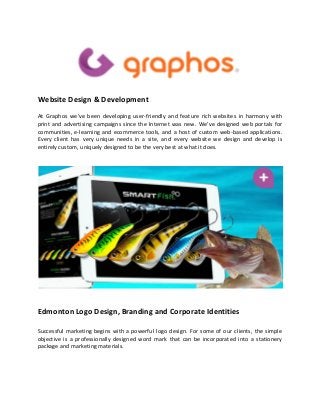 Website Design & Development
At Graphos we’ve been developing user-friendly and feature rich websites in harmony with
print and advertising campaigns since the Internet was new. We’ve designed web portals for
communities, e-learning and ecommerce tools, and a host of custom web-based applications.
Every client has very unique needs in a site, and every website we design and develop is
entirely custom, uniquely designed to be the very best at what it does.
Edmonton Logo Design, Branding and Corporate Identities
Successful marketing begins with a powerful logo design. For some of our clients, the simple
objective is a professionally designed word mark that can be incorporated into a stationery
package and marketing materials.
 