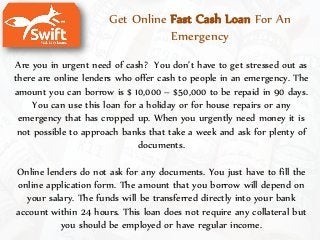 Get Online Fast Cash Loan For An
Emergency
Are you in urgent need of cash? You don’t have to get stressed out as
there are online lenders who offer cash to people in an emergency. The
amount you can borrow is $ 10,000 – $50,000 to be repaid in 90 days.
You can use this loan for a holiday or for house repairs or any
emergency that has cropped up. When you urgently need money it is
not possible to approach banks that take a week and ask for plenty of
documents.
Online lenders do not ask for any documents. You just have to fill the
online application form. The amount that you borrow will depend on
your salary. The funds will be transferred directly into your bank
account within 24 hours. This loan does not require any collateral but
you should be employed or have regular income.
 