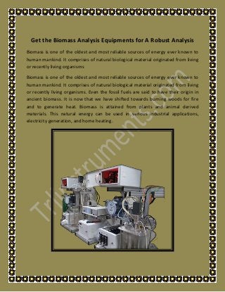 Get the Biomass Analysis Equipments for A Robust Analysis
Biomass is one of the oldest and most reliable sources of energy ever known to
human mankind. It comprises of natural biological material originated from living
or recently living organisms
Biomass is one of the oldest and most reliable sources of energy ever known to
human mankind. It comprises of natural biological material originated from living
or recently living organisms. Even the fossil fuels are said to have their origin in
ancient biomass. It is now that we have shifted towards burning woods for fire
and to generate heat. Biomass is attained from plants and animal derived
materials. This natural energy can be used in various industrial applications,
electricity generation, and home heating.
 