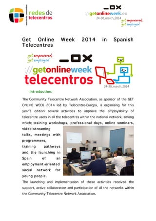Get Online Week 2014 in Spanish 
Telecentres 
Introduction: 
The Community Telecentre Network Association, as sponsor of the GET 
ONLINE WEEK 2014 led by Telecentre-Europa, is organising for this 
year’s edition several activities to improve the employability of 
telecentre users in all the telecentres within the national network, among 
which; training workshops, professional days, online seminars, 
video-streaming 
talks, meetings with 
programmers, 
training pathways 
and the launching in 
Spain of an 
employment-oriented 
social network for 
young people. 
The launching and implementation of these activities received the 
support, active collaboration and participation of all the networks within 
the Community Telecentre Network Association. 
 