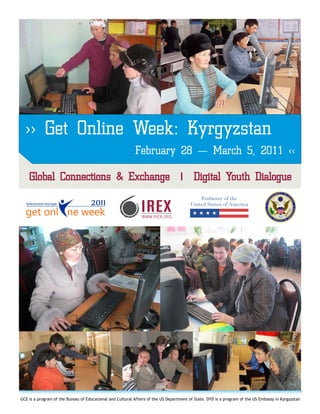 >> Get Online Week: Kyrgyzstan
                                                           February 28 — March 5, 2011 <<

    Global Connections & Exchange | Digital Youth Dialogue




GCE is a program of the Bureau of Educational and Cultural Affairs of the US Department of State. DYD is a program of the US Embassy in Kyrgyzstan
 