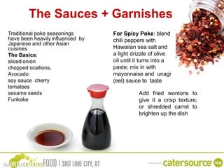 The Sauces + Garnishes
Traditional poke seasonings
have been heavily influenced by
Japanese and other Asian
cuisines
The Basics:
sliced onion
chopped scallions,
Avocado
soy sauce cherry
tomatoes
sesame seeds
Furikake
For Spicy Poke: blend
chili peppers with
Hawaiian sea salt and
a light drizzle of olive
oil until it turns into a
paste; mix in with
mayonnaise and unagi
(eel) sauce to taste
Add fried wontons to
give it a crisp texture;
or shredded carrot to
brighten up the dish
 
