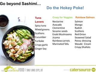Go beyond Sashimi…
Tuna
Lovers
Spicy tuna
Mixed greens
Scallions
Cucumber
Furikake
Crispy garlic
Ginger Soy
Nectarine
Avocado
Clementine
Sesame seeds
Enoki Mushrooms
Jicama
Rainbow carrots
Marinated Tofu
Do the Hokey Poke!
Crazy for Veggies Rainbow Salmon
Salmon
Mango
Radish
Scallions
Red Onion
Seaweed Salad
Ponzu dressing
Wasabi Cream
Crispy Shallots
 