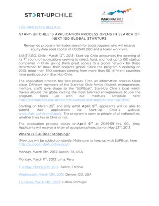  

FOR IMMEDIATE RELEASE

START-UP CHILE´S APPLICATION PROCESS OPENS IN SEARCH OF
               NEXT 100 GLOBAL STARTUPS

   Renowned program reinitiates search for bootstrappers who will receive
       equity-free seed capital of USD$40,000 and a 1-year work visa.

SANTIAGO, Chile –March 12th, 2013- Start-Up Chile announces the opening of
its 7th round of applications seeking to select, fund, and host up to 100 startup
companies in Chile, giving them great access to a global network for those
determined to make their projects global. Since the program´s opening on
2010, more than 580 startups coming from more than 50 different countries
have participated in Start-Up Chile.

The application process has two phases. First, an information process takes
place. Different members of the Start-Up Chile family (alumni, entrepreneurs,
mentors, staff) give shape to the “SUPBoat”, Start-Up Chile´s boat which
travels around the globe inviting the most talented entrepreneurs to join the
program.      Keep      up     with    our    meetups      schedule     here:
http://startupchile.org/get-on-the-supboat-and-apply-to-start-up-chile/

Starting on March 25th and only until April 9 th , applicants will be able to
submit     their      applications  via    Start-Up      Chile´s     website,
www.startupchile.org/apply. The program is open to people of all nationalities,
whether they live in Chile or not.

The application process closes on April 9 th at 23:59:59 hrs, SCL time.
Applicants will receive a letter of acceptance/rejection on May 23rd, 2013.

Where is SUPBoat stopping?

(Meetups will be added constantly. Make sure to keep up with SUPBoat, here:
http://supboat.startupchile.org/)

Monday, March 11th, 2013: Austin, TX, USA

Monday, March 11th, 2013: Lima, Peru

Tuesday, March 12th, 2013: Tallinn, Estonia

Wednesday, March 13th, 2013: Denver, CO, USA

Thursday, March 14th, 2013: Lisboa, Portugal
 