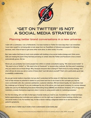 “Get on twitter” is not
              a social media strateGy:
      Planning better brand conversations in a new universe.

I start with a confession. I am a Twitteraholic. I’ve been hooked on Twitter for more days than I can remember.
I even hate myself for not being able to look away from my TweetDeck of followers and people I’m following
because, well, I kind of have to get some other work done. In other words, I’m a fan.


But I also realize that there is much more entailed with building a true social media strategy and I think some
folks are missing the point if they feel that just being on certain sites like Twitter and Facebook is how a brand
automatically grows. Not so.


Worse yet, you probably have some people from within or outside consultants saying, “We need social media!” or
“We need to be on Twitter!” or “We need to be on Facebook!” or several other methods. But they aren’t explaining
why you need to be on those things. Why, because everyone else is doing it? That’s kind of a lousy strategy. And
what will you do once you are on some of these sites? Just talk about yourself? That’s not a particularly good way
to establish a relationship.


So you get social media is important, but you don’t understand all the areas of it that have relevancy to you,
how to fully harness its potential in relation to your brand and how to tie it back to the concepts you may be
more comfortable with, like customer satisfaction, customer retention, ROI and brand loyalty. Am I anywhere near
the challenge you’re facing? If you are challenged by any of the above, you have good company. In a survey released
earlier this year by the Marketing Executives Networking Group (MENG) and Anderson Analytics, 67% of executive
marketers consider themselves beginners when it comes to using social media for marketing purposes.1


For the time being, let’s not talk of what type of social media you need to use. Considering this or that technique
before appreciating what motivates your audience is not the right way to approach brand building, whether you
use social media or not. Put another way, it’s like a doctor making a diagnosis before he or she knows the
patient’s symptoms.


Let’s talk about a better way to build a more customizable social media plan.

                  1
                      “Marketing Executives Networking Group Releases Second Annual Top Marketing Trends for 2009,” MENG, January 2009
 