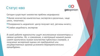 Статус-кво
Сегодня существует множество проблем медиарынка:
Малое количество компетентных экспертов в различных, чаще
узких, тематиках;
Разорванность медиаполя: центр получает всё, регионы ничего;
Слабая медийность экспертов
В своей работе журналисты ищут эксклюзивные комментарии и
свежие цитаты. Но, к сожалению, в настоящий момент рынок
имеет критически низкое количество публичных спикеров, а
получение экспертной оценки от предприятий или
государственных органов усложнено бюрократическими
процедурами.
 