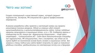 Чего мы хотим?
Создать полноценный и качественный сервис, который соединит
журналистов, экспертов, PR-специалистов и других профессионалов
медиарынка.
В рамках разработки идеи проекта и настоящей заявки мы провели
мониторинг похожих ресурсов. Одной из главных идей станет
мультимедийность и мультиплатформенность сайта. Сейчас подобные
проекты запускаются в социальных сетях, в т.ч. FB. Создаются группы и
сообщества на FB, такие как «Журналисты Казахстана», «Клуб пресс-
секретарей», «Communications.KZ». Сайт даст дополнительную площадку
как журналистам, PR-специалистам, так и экспертам, при этом им не
нужно будет на постоянной основе быть онлайн в социальных сетях. Все
запросы и темы подписчики сайта будут получать по мере их появления
удобным способом: уведомлениями на электронную почту или в браузере.
 