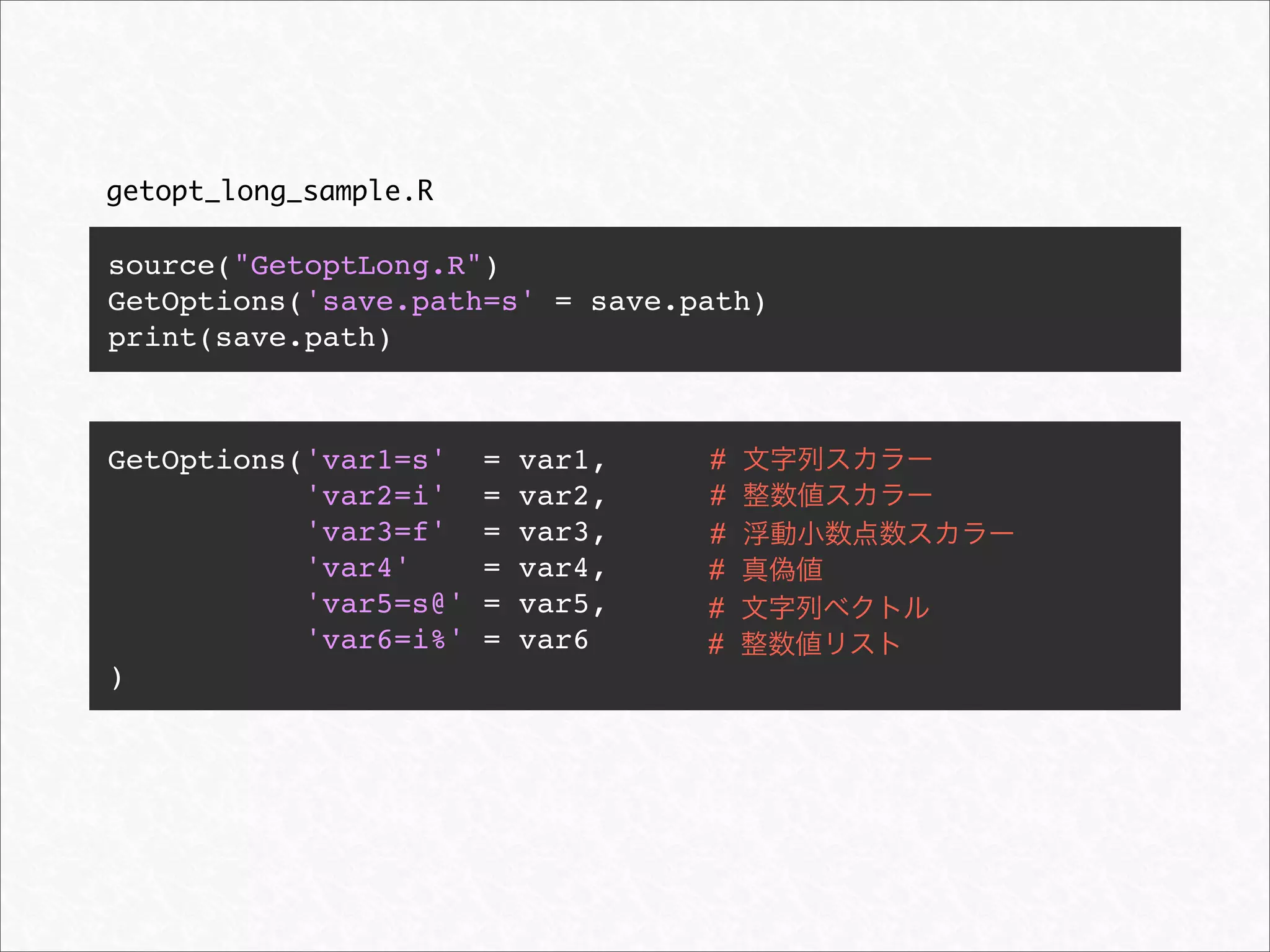 getopt_long_sample.R

source("GetoptLong.R")
GetOptions('save.path=s' = save.path)
print(save.path)



GetOptions('var1=s'    =   var1,   #
           'var2=i'    =   var2,   #
           'var3=f'    =   var3,   #
           'var4'      =   var4,   #
           'var5=s@'   =   var5,   #
           'var6=i%'   =   var6    #
)
 