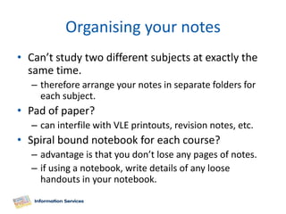 Organising your notes
• Can’t study two different subjects at exactly the
  same time.
   – therefore arrange your notes in separate folders for
     each subject.
• Pad of paper?
   – can interfile with VLE printouts, revision notes, etc.
• Spiral bound notebook for each course?
   – advantage is that you don’t lose any pages of notes.
   – if using a notebook, write details of any loose
     handouts in your notebook.
 