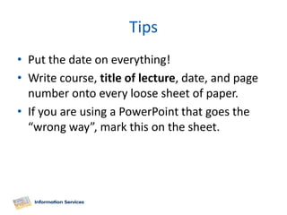 Tips
• Put the date on everything!
• Write course, title of lecture, date, and page
  number onto every loose sheet of paper.
• If you are using a PowerPoint that goes the
  “wrong way”, mark this on the sheet.
 