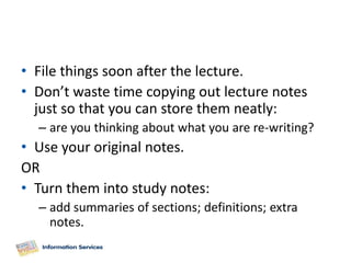 • File things soon after the lecture.
• Don’t waste time copying out lecture notes
  just so that you can store them neatly:
  – are you thinking about what you are re-writing?
• Use your original notes.
OR
• Turn them into study notes:
  – add summaries of sections; definitions; extra
    notes.
 
