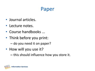 Paper
•   Journal articles.
•   Lecture notes.
•   Course handbooks ...
•   Think before you print:
    – do you need it on paper?
• How will you use it?
    – this should influence how you store it.
 