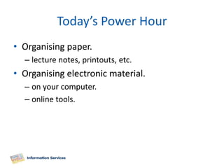 Today’s Power Hour
• Organising paper.
  – lecture notes, printouts, etc.
• Organising electronic material.
  – on your computer.
  – online tools.
 