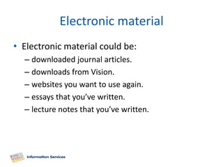 Electronic material
• Electronic material could be:
  – downloaded journal articles.
  – downloads from Vision.
  – websites you want to use again.
  – essays that you’ve written.
  – lecture notes that you’ve written.
 