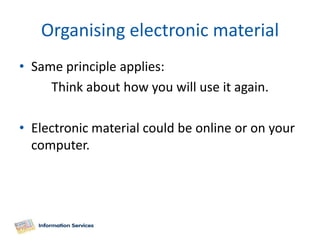 Organising electronic material
• Same principle applies:
     Think about how you will use it again.

• Electronic material could be online or on your
  computer.
 